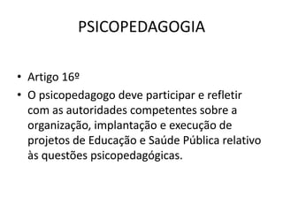 PSICOPEDAGOGIA

• Artigo 16º
• O psicopedagogo deve participar e refletir
  com as autoridades competentes sobre a
  organização, implantação e execução de
  projetos de Educação e Saúde Pública relativo
  às questões psicopedagógicas.
 