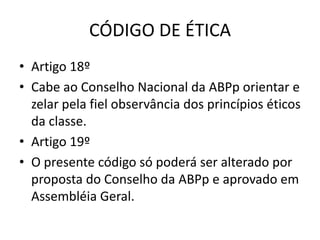 CÓDIGO DE ÉTICA
• Artigo 18º
• Cabe ao Conselho Nacional da ABPp orientar e
  zelar pela fiel observância dos princípios éticos
  da classe.
• Artigo 19º
• O presente código só poderá ser alterado por
  proposta do Conselho da ABPp e aprovado em
  Assembléia Geral.
 