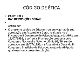 CÓDIGO DE ÉTICA
• CAPÍTULO X
  DAS DISPOSIÇÕES GERAIS
•
  Artigo 20º
• O presente código de ética entrou em vigor após sua
  aprovação em Assembléia Geral, realizada no V
  Encontro e II Congresso de Psicopedagogia da ABPp em
  12/07/1992, e sofreu a 1ª alteração proposta pelo
  Congresso Nacional e Nato no biênio 95/96, sendo
  aprovado em 19/07/1996, na Assembléia Geral do III
  Congresso Brasileiro de Psicopedagogia da ABPp, da
  qual resultou a presente solução.
 