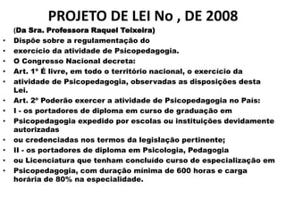 PROJETO DE LEI No , DE 2008
    (Da Sra. Professora Raquel Teixeira)
•   Dispõe sobre a regulamentação do
•   exercício da atividade de Psicopedagogia.
•   O Congresso Nacional decreta:
•   Art. 1º É livre, em todo o território nacional, o exercício da
•   atividade de Psicopedagogia, observadas as disposições desta
    Lei.
•   Art. 2º Poderão exercer a atividade de Psicopedagogia no País:
•   I - os portadores de diploma em curso de graduação em
•   Psicopedagogia expedido por escolas ou instituições devidamente
    autorizadas
•   ou credenciadas nos termos da legislação pertinente;
•   II - os portadores de diploma em Psicologia, Pedagogia
•   ou Licenciatura que tenham concluído curso de especialização em
•   Psicopedagogia, com duração mínima de 600 horas e carga
    horária de 80% na especialidade.
 