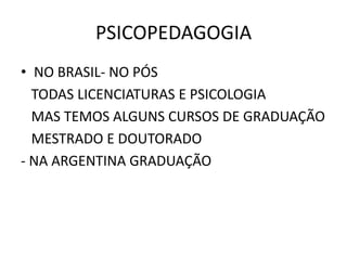 PSICOPEDAGOGIA
• NO BRASIL- NO PÓS
  TODAS LICENCIATURAS E PSICOLOGIA
  MAS TEMOS ALGUNS CURSOS DE GRADUAÇÃO
  MESTRADO E DOUTORADO
- NA ARGENTINA GRADUAÇÃO
 