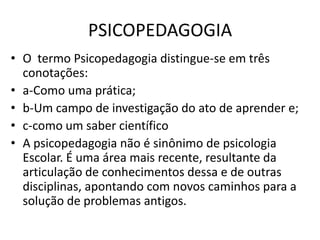 PSICOPEDAGOGIA
• O termo Psicopedagogia distingue-se em três
  conotações:
• a-Como uma prática;
• b-Um campo de investigação do ato de aprender e;
• c-como um saber científico
• A psicopedagogia não é sinônimo de psicologia
  Escolar. É uma área mais recente, resultante da
  articulação de conhecimentos dessa e de outras
  disciplinas, apontando com novos caminhos para a
  solução de problemas antigos.
 