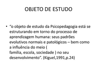 OBJETO DE ESTUDO

• “o objeto de estudo da Psicopedagogia está se
  estruturando em torno do processo de
  aprendizagem humana: seus padrões
  evolutivos normais e patológicos – bem como
  a influência do meio (
  família, escola, sociedade ) no seu
  desenvolvimento”. (Kiguel,1991,p.24)
 