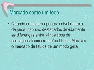 Mercado como um todo
• Quando considera apenas o nível da taxa
  de juros, não são destacados devidamente
  as diferenças entre vários tipos de
  aplicações financeiras e/ou títulos. Mas sim
  o mercado de títulos de um modo geral.
 