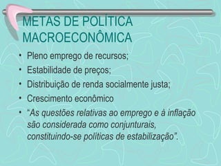 METAS DE POLÍTICA
    MACROECONÔMICA
•   Pleno emprego de recursos;
•   Estabilidade de preços;
•   Distribuição de renda socialmente justa;
•   Crescimento econômico
•   “As questões relativas ao emprego e à inflação
    são considerada como conjunturais,
    constituindo-se políticas de estabilização”.
 
