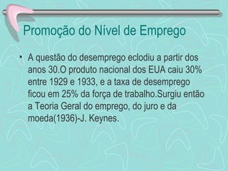 Promoção do Nível de Emprego
• A questão do desemprego eclodiu a partir dos
  anos 30.O produto nacional dos EUA caiu 30%
  entre 1929 e 1933, e a taxa de desemprego
  ficou em 25% da força de trabalho.Surgiu então
  a Teoria Geral do emprego, do juro e da
  moeda(1936)-J. Keynes.
 