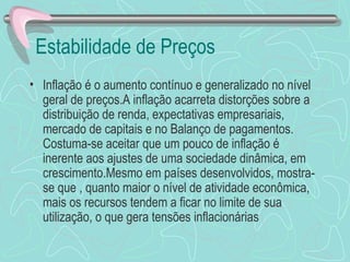 Estabilidade de Preços
• Inflação é o aumento contínuo e generalizado no nível
  geral de preços.A inflação acarreta distorções sobre a
  distribuição de renda, expectativas empresariais,
  mercado de capitais e no Balanço de pagamentos.
  Costuma-se aceitar que um pouco de inflação é
  inerente aos ajustes de uma sociedade dinâmica, em
  crescimento.Mesmo em países desenvolvidos, mostra-
  se que , quanto maior o nível de atividade econômica,
  mais os recursos tendem a ficar no limite de sua
  utilização, o que gera tensões inflacionárias
 