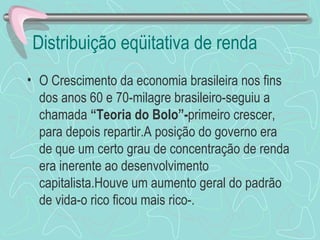 Distribuição eqüitativa de renda
• O Crescimento da economia brasileira nos fins
  dos anos 60 e 70-milagre brasileiro-seguiu a
  chamada “Teoria do Bolo”-primeiro crescer,
  para depois repartir.A posição do governo era
  de que um certo grau de concentração de renda
  era inerente ao desenvolvimento
  capitalista.Houve um aumento geral do padrão
  de vida-o rico ficou mais rico-.
 