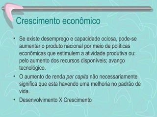 Crescimento econômico
• Se existe desemprego e capacidade ociosa, pode-se
  aumentar o produto nacional por meio de políticas
  econômicas que estimulem a atividade produtiva ou:
  pelo aumento dos recursos disponíveis; avanço
  tecnológico.
• O aumento de renda per capita não necessariamente
  significa que esta havendo uma melhoria no padrão de
  vida.
• Desenvolvimento X Crescimento
 