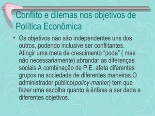 Conflito e dilemas nos objetivos de
Política Econômica
• Os objetivos não são independentes uns dos
  outros, podendo inclusive ser conflitantes.
  Atingir uma meta de crescimento “pode” ( mas
  não necessariamente) abrandar as diferenças
  sociais.A combinação de P.E. afeta diferentes
  grupos na sociedade de diferentes maneiras.O
  administrador público(policy-marker) tem que
  fazer uma escolha quanto à ênfase a ser dada a
  diferentes objetivos.
 