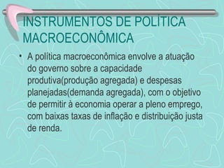INSTRUMENTOS DE POLÍTICA
 MACROECONÔMICA
• A política macroeconômica envolve a atuação
  do governo sobre a capacidade
  produtiva(produção agregada) e despesas
  planejadas(demanda agregada), com o objetivo
  de permitir à economia operar a pleno emprego,
  com baixas taxas de inflação e distribuição justa
  de renda.
 