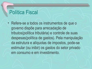 Política Fiscal
• Refere-se a todos os instrumentos de que o
  governo dispõe para arrecadação de
  tributos(política tributária) e controle de suas
  despesas(política de gastos). Pela manipulação
  da estrutura e alíquotas de impostos, pode-se
  estimular (ou inibir) os gastos do setor privado
  em consumo e em investimento.
 