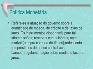Política Monetária
• Refere-se à atuação do governo sobre a
  quantidade de moeda, de crédito e de taxas de
  juros. Os instrumentos disponíveis para tal
  são:emissões; reservas compulsórias; open
  market (compra e venda de títulos);redesconto
  (empréstimos de banco central aos
  bancos);regulamentação sobre crédito e taxa de
  juros.
 