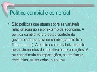 Política cambial e comercial
• São políticas que atuam sobre as variáveis
  relacionadas ao setor externo da economia. A
  política cambial refere-se ao controle do
  governo sobre a taxa de câmbio(câmbio fixo,
  flutuante, etc). A política comercial diz respeito
  aos instrumentos de incentivo às exportações e/
  ou desestímulo às importações, sejam fiscais,
  creditícios, sejam cotas, ou outras.
 