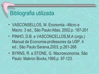 Bibliografia utilizada
• VASCONSELLOS, M. Economia –Micro e
  Macro. 3 ed., São Paulo:Atlas, 2002.p. 187-201
• PINHO, D.B. e VASCONCELLOS,M.A (orgs.)
  Manual de Economia-professores da USP. 4
  ed.; São Paulo:Saraiva,2003, p.261-268.
• BYRNS, R. e STONE, G. Macroeconomia. São
  Paulo: Makron Books,1995.p. 97-123.
 