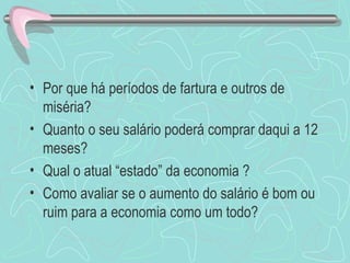 • Por que há períodos de fartura e outros de
  miséria?
• Quanto o seu salário poderá comprar daqui a 12
  meses?
• Qual o atual “estado” da economia ?
• Como avaliar se o aumento do salário é bom ou
  ruim para a economia como um todo?
 
