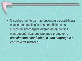 • O conhecimento da macroeconomia possibilitará
  a você uma avaliação dos benefícios e os
  custos de abordagens diferentes da política
  macroeconômica, que pretende promover o
  crescimento econômico, o alto emprego e o
  controle da inflação.
 