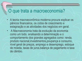 O que trata a macroeconomia?
• A teoria macroeconômica moderna procura explicar os
  pânicos financeiros, os ciclos de crescimento e
  estagnação e as atividades dos negócios em geral.
• A Macroeconomia trata da evolução da economia
  como um todo, analisando a determinação e o
  comportamento dos grandes agregados como: renda,
  produto nacional,investimentos,poupança e consumo,
  nível geral de preços, emprego e desemprego, estoque
  de moeda, taxas de juros,balança de pagamento e taxa
  de câmbio.
 