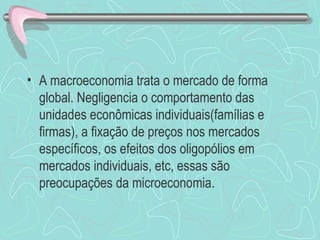 • A macroeconomia trata o mercado de forma
  global. Negligencia o comportamento das
  unidades econômicas individuais(famílias e
  firmas), a fixação de preços nos mercados
  específicos, os efeitos dos oligopólios em
  mercados individuais, etc, essas são
  preocupações da microeconomia.
 