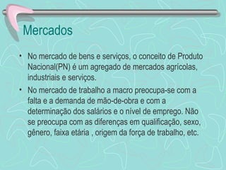 Mercados
• No mercado de bens e serviços, o conceito de Produto
  Nacional(PN) é um agregado de mercados agrícolas,
  industriais e serviços.
• No mercado de trabalho a macro preocupa-se com a
  falta e a demanda de mão-de-obra e com a
  determinação dos salários e o nível de emprego. Não
  se preocupa com as diferenças em qualificação, sexo,
  gênero, faixa etária , origem da força de trabalho, etc.
 