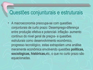 Questões conjunturais e estruturais
• A macroeconomia preocupa-se com questões
  conjunturais de curto prazo: Desemprego-diferença
  entre produção efetiva e potencial- inflação- aumento
  contínuo do nível geral de preços- e questões
  estruturais como desenvolvimento econômico,
  progresso tecnológico, estas extrapolam uma análise
  meramente econômica envolvendo questões políticas,
  sociológicas, históricas,etc, o que no curto prazo são
  equacionadas.
 