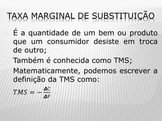 TAXA MARGINAL DE SUBSTITUIÇÃO
•

•
•

•

É a quantidade de um bem ou produto
que um consumidor desiste em troca
de outro;
Também é conhecida como TMS;
Matematicamente, podemos escrever a
definição da TMS como:
𝑇𝑀𝑆 = −

𝞓𝐶
𝞓𝐹

 