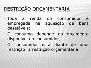 RESTRIÇÃO ORÇAMENTÁRIA
Toda a renda do consumidor é
empregada na aquisição de bens
desejáveis;
 O consumo depende do orçamento
disponível do consumidor;
 O consumidor está diante de uma
restrição: a restrição orçamentária


 