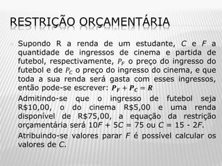 RESTRIÇÃO ORÇAMENTÁRIA






Supondo R a renda de um estudante, C e F a
quantidade de ingressos de cinema e partida de
futebol, respectivamente, 𝑃 𝐹 o preço do ingresso do
futebol e de 𝑃 𝐶 o preço do ingresso do cinema, e que
toda a sua renda será gasta com esses ingressos,
então pode-se escrever: 𝑷 𝑭 + 𝑷 𝑪 = 𝑹
Admitindo-se que o ingresso de futebol seja
R$10,00, o do cinema R$5,00 e uma renda
disponível de R$75,00, a equação da restrição
orçamentária será 10F + 5C = 75 ou C = 15 - 2F.
Atribuindo-se valores parar F é possível calcular os
valores de C.

 