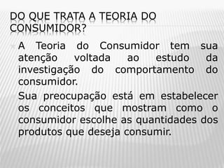 DO QUE TRATA A TEORIA DO
CONSUMIDOR?

A Teoria do Consumidor tem sua
atenção
voltada
ao
estudo
da
investigação do comportamento do
consumidor.
 Sua preocupação está em estabelecer
os conceitos que mostram como o
consumidor escolhe as quantidades dos
produtos que deseja consumir.


 