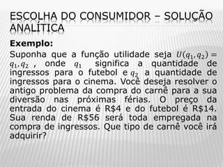 ESCOLHA DO CONSUMIDOR – SOLUÇÃO
ANALÍTICA
Exemplo:
Suponha que a função utilidade seja 𝑈 𝑞1 , 𝑞2 =
𝑞1 , 𝑞2 , onde 𝑞1
significa a quantidade de
ingressos para o futebol e 𝑞2 a quantidade de
ingressos para o cinema. Você deseja resolver o
antigo problema da compra do carnê para a sua
diversão nas próximas férias. O preço da
entrada do cinema é R$4 e do futebol é R$14.
Sua renda de R$56 será toda empregada na
compra de ingressos. Que tipo de carnê você irá
adquirir?

 