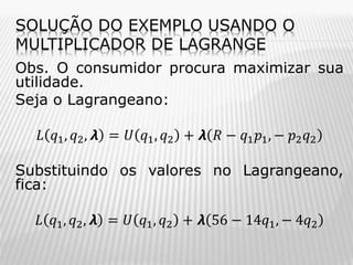 SOLUÇÃO DO EXEMPLO USANDO O
MULTIPLICADOR DE LAGRANGE
Obs. O consumidor procura maximizar sua
utilidade.
Seja o Lagrangeano:

𝐿 𝑞1 , 𝑞2 , 𝞴 = 𝑈 𝑞1 , 𝑞2 + 𝞴 𝑅 − 𝑞1 𝑝1 , − 𝑝2 𝑞2
Substituindo os valores no Lagrangeano,
fica:
𝐿 𝑞1 , 𝑞2 , 𝞴 = 𝑈 𝑞1 , 𝑞2 + 𝞴 56 − 14𝑞1 , − 4𝑞2

 
