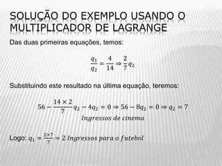 SOLUÇÃO DO EXEMPLO USANDO O
MULTIPLICADOR DE LAGRANGE
Das duas primeiras equações, temos:
𝑞1
4
2
=
⇒ 𝑞2
𝑞2 14 7

Substituindo este resultado na última equação, teremos:
14 × 2
56 −
𝑞2 − 4𝑞2 = 0 ⇒ 56 − 8𝑞2 = 0 ⇒ 𝑞2 = 7
7
𝐼𝑛𝑔𝑟𝑒𝑠𝑠𝑜𝑠 𝑑𝑒 𝑐𝑖𝑛𝑒𝑚𝑎
Logo: 𝑞1 =

2×7
7

= 2 𝐼𝑛𝑔𝑟𝑒𝑠𝑠𝑜𝑠 𝑝𝑎𝑟𝑎 𝑜 𝑓𝑢𝑡𝑒𝑏𝑜𝑙

 