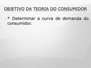 OBJETIVO DA TEORIA DO CONSUMIDOR


* Determinar a curva de demanda do
consumidor.

 