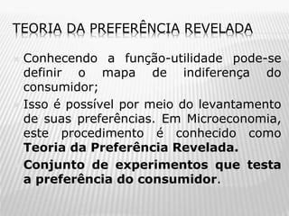 TEORIA DA PREFERÊNCIA REVELADA
Conhecendo a função-utilidade pode-se
definir o mapa de indiferença do
consumidor;
 Isso é possível por meio do levantamento
de suas preferências. Em Microeconomia,
este procedimento é conhecido como
Teoria da Preferência Revelada.
 Conjunto de experimentos que testa
a preferência do consumidor.


 