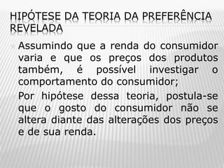 HIPÓTESE DA TEORIA DA PREFERÊNCIA
REVELADA

Assumindo que a renda do consumidor
varia e que os preços dos produtos
também, é possível investigar o
comportamento do consumidor;
 Por hipótese dessa teoria, postula-se
que o gosto do consumidor não se
altera diante das alterações dos preços
e de sua renda.


 