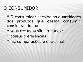O CONSUMIDOR
* O consumidor escolhe as quantidades
dos produtos que deseja consumir,
considerando que:
 * seus recursos são limitados;
 * possui preferências;
 * faz comparações e é racional


 