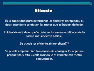Eficacia 
Es la capacidad para determinar los objetivos apropiados, es
decir, cuando se consiguen las metas que  se habían definido.
El ideal de este desempeño debe centrarse en ser eficaces de la
forma mas eficiente posible.
Se puede ser eficiente, sin ser eficaz???
Se puede emplear bien  los recursos sin conseguir los objetivos
propuestos, y esto sucede cuando se es eficiente con metas
equivocadas.
 