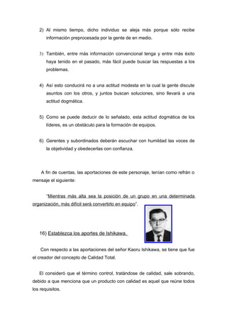 2) Al mismo tiempo, dicho individuo se aleja más porque sólo recibe
       información preprocesada por la gente de en medio.


   3) También, entre más información convencional tenga y entre más éxito
       haya tenido en el pasado, más fácil puede buscar las respuestas a los
       problemas.


   4) Así esto conducirá no a una actitud modesta en la cual la gente discute
       asuntos con los otros, y juntos buscan soluciones, sino llevará a una
       actitud dogmática.


   5) Como se puede deducir de lo señalado, esta actitud dogmática de los
       líderes, es un obstáculo para la formación de equipos.


   6) Gerentes y subordinados deberán escuchar con humildad las voces de
       la objetividad y obedecerlas con confianza.




    A fin de cuentas, las aportaciones de este personaje, tenían como refrán o
mensaje el siguiente:


       “Mientras más alta sea la posición de un grupo en una determinada
organización, más difícil será convertirlo en equipo”.




   16) Establezca los aportes de Ishikawa.


    Con respecto a las aportaciones del señor Kaoru Ishikawa, se tiene que fue
el creador del concepto de Calidad Total.


   El consideró que el término control, tratándose de calidad, sale sobrando,
debido a que menciona que un producto con calidad es aquel que reúne todos
los requisitos.
 
