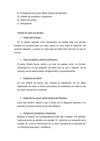 4) El Diagrama de Causa- Efecto (Espina de pescado).
   5) Análisis de correlación y dispersión.
   6) Gráfico de control.
   7) Histogramas.



   Análisis de cada uno de ellos.

       •   Gráfico de Proceso.

   Es un gráfico aplicado como herramienta de calidad total que permite
analizar los procesos paso por paso, desde su inicio hasta la obtención del
producto deseado, y conocer en cada paso las fallas más comunes en que se
incurre.


       •   Hoja de registro y lista de Verificación.

   El señor Hitoshi Kume, define a la hoja de registro como “un formato
   preimpreso en el cual aparecen los datos que se van a registrar, de tal
   manera que los datos puedan recogerse fácil y conscientemente.


       •   Diagrama de Pareto.

   Es una gráfica de barras que muestra la distribución de los datos
   registrados, de mayor a menor, para atacar los problemas con base en los
   de mayor frecuencia o incidencia.



       •   Diagrama de causa- efecto (Espina de Pescado).

   Lleva ese nombre, debido a que a través de un diagrama parecido a un
   pescado, se busca conocer la raíz del problema.


       •   Análisis de Correlación y Dispersión.
   Muestra la relación de correspondencia entre dos variables. Por ejemplo,
   hasta qué punto se afectará una variable “A”, conforme a la actuación de la
   variable “B”, como el crecimiento de un árbol (Variable B) es afectado por
   un fertilizante adecuado ( Variable A).
 