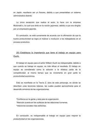 en Japón, resultaron ser un fracaso, debido a que presentaban un sistema
administrativo distinto.


   La única excepción que realiza el autor, lo hace con la empresa
Mcdonald`s, la cual tuvo éxito en la nación japonesa, debido a que era dirigida
por un empresario japonés.


   En conclusión, se está sumamente de acuerdo con la afirmación de que la
buena productividad se logra al implicar o involucrar a los trabajadores en el
proceso productivo.




   20) Establezca la importancia que tiene el trabajo en equipo para
Ouchi.


   El trabajo en equipo para el señor William Ouchi es indispensable, debido a
que cuando se trabaja en equipo, es más eficaz el resultado. El trabajo en
equipo es considerado como la solución a la drástica caída de la
competitividad, al mismo tiempo que se incrementa en gran parte la
productividad económica.


   Esto se manifiesta en la Teoría Z, obra de este personaje, en donde se
describen unas lecciones básicas, las cuales pueden aprovecharse para el
desarrollo armónico de las organizaciones.




   *Confianza en la gente y ésta para la organización.
   *Atención puesta en las sutilezas de las relaciones humanas.
   *relaciones sociales más estrechas.




   En conclusión, es indispensable el trabajo en equipo para mejorar la
productividad en las organizaciones.
 
