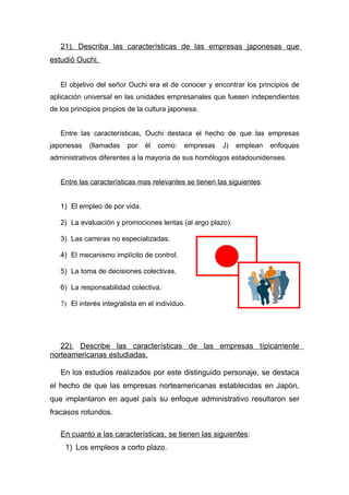 21). Describa las características de las empresas japonesas que
estudió Ouchi.


   El objetivo del señor Ouchi era el de conocer y encontrar los principios de
aplicación universal en las unidades empresariales que fuesen independientes
de los principios propios de la cultura japonesa.


   Entre las características, Ouchi destaca el hecho de que las empresas
japonesas    (llamadas    por   él   como:   empresas   J)   emplean    enfoques
administrativos diferentes a la mayoría de sus homólogos estadounidenses.


   Entre las características mas relevantes se tienen las siguientes:


   1) El empleo de por vida.

   2) La evaluación y promociones lentas (al argo plazo).

   3) Las carreras no especializadas.

   4) El mecanismo implícito de control.

   5) La toma de decisiones colectivas.

   6) La responsabilidad colectiva.

   7) El interés integralista en el individuo.




   22). Describe las características de las empresas típicamente
norteamericanas estudiadas.

   En los estudios realizados por este distinguido personaje, se destaca
el hecho de que las empresas norteamericanas establecidas en Japón,
que implantaron en aquel país su enfoque administrativo resultaron ser
fracasos rotundos.

   En cuanto a las características, se tienen las siguientes:
     1) Los empleos a corto plazo.
 
