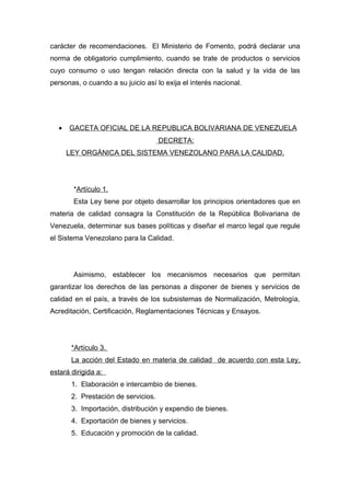 carácter de recomendaciones. El Ministerio de Fomento, podrá declarar una
norma de obligatorio cumplimiento, cuando se trate de productos o servicios
cuyo consumo o uso tengan relación directa con la salud y la vida de las
personas, o cuando a su juicio así lo exija el interés nacional.




  •   GACETA OFICIAL DE LA REPUBLICA BOLIVARIANA DE VENEZUELA
                                     DECRETA:
      LEY ORGÁNICA DEL SISTEMA VENEZOLANO PARA LA CALIDAD.




        *Artículo 1.
        Esta Ley tiene por objeto desarrollar los principios orientadores que en
materia de calidad consagra la Constitución de la República Bolivariana de
Venezuela, determinar sus bases políticas y diseñar el marco legal que regule
el Sistema Venezolano para la Calidad.




        Asimismo, establecer los mecanismos necesarios que permitan
garantizar los derechos de las personas a disponer de bienes y servicios de
calidad en el país, a través de los subsistemas de Normalización, Metrología,
Acreditación, Certificación, Reglamentaciones Técnicas y Ensayos.




       *Artículo 3.
       La acción del Estado en materia de calidad de acuerdo con esta Ley,
estará dirigida a:
       1. Elaboración e intercambio de bienes.
       2. Prestación de servicios.
       3. Importación, distribución y expendio de bienes.
       4. Exportación de bienes y servicios.
       5. Educación y promoción de la calidad.
 
