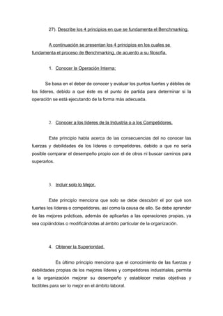 27). Describe los 4 principios en que se fundamenta el Benchmarking.


        A continuación se presentan los 4 principios en los cuales se
fundamenta el proceso de Benchmarking, de acuerdo a su filosofía.


        1. Conocer la Operación Interna:


      Se basa en el deber de conocer y evaluar los puntos fuertes y débiles de
los lideres, debido a que éste es el punto de partida para determinar si la
operación se está ejecutando de la forma más adecuada.




        2. Conocer a los líderes de la Industria o a los Competidores.


        Este principio habla acerca de las consecuencias del no conocer las
fuerzas y debilidades de los líderes o competidores, debido a que no sería
posible comparar el desempeño propio con el de otros ni buscar caminos para
superarlos.




        3. Incluir solo lo Mejor.


        Este principio menciona que solo se debe descubrir el por qué son
fuertes los líderes o competidores, así como la causa de ello. Se debe aprender
de las mejores prácticas, además de aplicarlas a las operaciones propias, ya
sea copiándolas o modificándolas al ámbito particular de la organización.




        4. Obtener la Superioridad.


              Es último principio menciona que el conocimiento de las fuerzas y
debilidades propias de los mejores líderes y competidores industriales, permite
a la organización mejorar su desempeño y establecer metas objetivas y
factibles para ser lo mejor en el ámbito laboral.
 