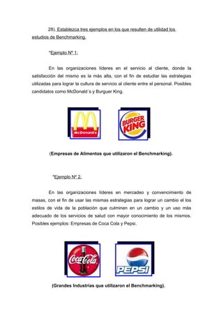28). Establezca tres ejemplos en los que resulten de utilidad los
estudios de Benchmarking.


        *Ejemplo Nº 1:


        En las organizaciones líderes en el servicio al cliente, donde la
satisfacción del mismo es la más alta, con el fin de estudiar las estrategias
utilizadas para lograr la cultura de servicio al cliente entre el personal. Posibles
candidatos como McDonald´s y Burguer King.




         (Empresas de Alimentos que utilizaron el Benchmarking).




          *Ejemplo Nº 2.


        En las organizaciones líderes en mercadeo y convencimiento de
masas, con el fin de usar las mismas estrategias para lograr un cambio el los
estilos de vida de la población que culminen en un cambio y un uso más
adecuado de los servicios de salud con mayor conocimiento de los mismos.
Posibles ejemplos: Empresas de Coca Cola y Pepsi.




          (Grandes Industrias que utilizaron el Benchmarking).
 