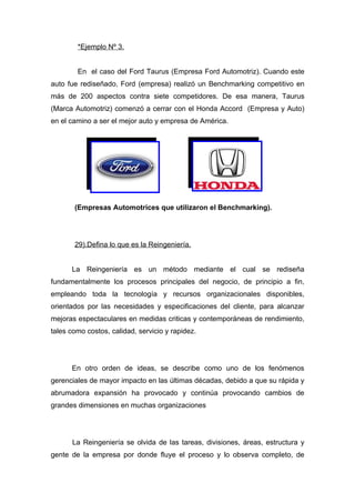 *Ejemplo Nº 3.


        En el caso del Ford Taurus (Empresa Ford Automotriz). Cuando este
auto fue rediseñado, Ford (empresa) realizó un Benchmarking competitivo en
más de 200 aspectos contra siete competidores. De esa manera, Taurus
(Marca Automotriz) comenzó a cerrar con el Honda Accord (Empresa y Auto)
en el camino a ser el mejor auto y empresa de América.




       (Empresas Automotrices que utilizaron el Benchmarking).




       29).Defina lo que es la Reingeniería.


      La Reingeniería es un método mediante el cual se rediseña
fundamentalmente los procesos principales del negocio, de principio a fin,
empleando toda la tecnología y recursos organizacionales disponibles,
orientados por las necesidades y especificaciones del cliente, para alcanzar
mejoras espectaculares en medidas criticas y contemporáneas de rendimiento,
tales como costos, calidad, servicio y rapidez.




      En otro orden de ideas, se describe como uno de los fenómenos
gerenciales de mayor impacto en las últimas décadas, debido a que su rápida y
abrumadora expansión ha provocado y continúa provocando cambios de
grandes dimensiones en muchas organizaciones




      La Reingeniería se olvida de las tareas, divisiones, áreas, estructura y
gente de la empresa por donde fluye el proceso y lo observa completo, de
 