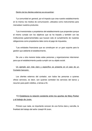 Dentro de los clientes externos se encuentran:


   *La comunidad en general, por el impacto que crea nuestro establecimiento
en la misma; los medios de comunicación, utilizados como instrumentos para
mercadear nuestros productos


   *Los inversionistas o propietarios del establecimiento que propenden porque
el mismo cumpla con los objetivos que se ha trazado y también con las
instituciones gubernamentales que buscan solo el cumplimiento de nuestras
obligaciones como propietarios tales como el pago de impuestos.


   *Las entidades financieras que se constituyen en un gran soporte para la
gestión que adelante el establecimiento.


   De una u otra manera todas estas personas y organizaciones intervienen
para que el establecimiento pueda cumplir con su objeto social.


   Un ejemplo aún más claro y específico se presenta en el caso de un
Contador bancario:


   Los clientes externos del contador, son todos las personas a quienes
ofrece servicios, es decir, son quienes contratan los servicios del banco y
recurren para pedir créditos, o temas a fin.




   13) Establezca la relación existente entre los aportes de Mary Parker
y el trabajo de Juran.


   Primero que nada, es importante conocer de una forma clara y sencilla, la
finalidad del trabajo del señor Joseph M Juran.
 
