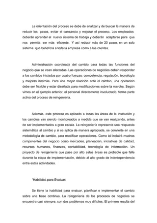 La orientación del proceso se debe de analizar y de buscar la manera de
reducir los pasos, evitar el cansancio y mejorar el proceso. Los empleados
deberán aprender el nuevo sistema de trabajo y deberán adaptarse para que
nos permita ser más eficiente. Y así reducir más de 20 pasos en un solo
sistema que beneficia a toda la empresa como a los clientes.




      Administración coordinada del cambio para todas las funciones del
negocio que se vean afectadas. Las operaciones de negocios deben responder
a los cambios iniciados por cuatro fuerzas: competencia, regulación, tecnología
y mejoras internas. Para una mejor reacción ante el cambio, una operación
debe ser flexible y estar diseñada para modificaciones sobre la marcha. Según
vimos en el ejemplo anterior, el personal directamente involucrado, forma parte
activa del proceso de reingeniería.




      Además, este proceso es aplicado a todas las áreas de la institución y
los cambios van siendo monitoreados a medida que se van realizando, antes
de ser implementados a gran escala. La reingeniería representa una respuesta
sistemática al cambio y si se aplica de manera apropiada, se convierte en una
metodología de cambio, para modificar operaciones. Como tal incluirá muchos
componentes del negocio como mercadeo, planeación, iniciativas de calidad,
recursos humanos, finanzas, contabilidad, tecnología de información. Un
proyecto de reingeniería que pase por alto estas áreas es probable que falle
durante la etapa de implementación, debido al alto grado de interdependencia
entre estas actividades.




      *Habilidad para Evaluar:


      Se tiene la habilidad para evaluar, planificar e implementar el cambio
sobre una base continua. La reingeniería de los procesos de negocios se
encuentra casi siempre, con dos problemas muy difíciles. El primero resulta del
 