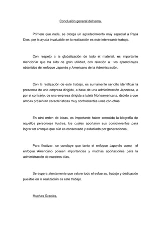 Conclusión general del tema.



      Primero que nada, se otorga un agradecimiento muy especial a Papá
Dios, por la ayuda invaluable en la realización es este interesante trabajo.




      Con respeto a la globalización de todo el material, es importante
mencionar que ha sido de gran utilidad, con relación a          los aprendizajes
obtenidos del enfoque Japonés y Americano de la Administración.




      Con la realización de este trabajo, es sumamente sencillo identificar la
presencia de una empresa dirigida, a base de una administración Japonesa, o
por el contrario, de una empresa dirigida a tutela Norteamericana, debido a que
ambas presentan características muy contrastantes unas con otras.




      En otro orden de ideas, es importante haber conocido la biografía de
aquellos personajes ilustres, los cuales aportaron sus conocimientos para
lograr un enfoque que aún es conservado y estudiado por generaciones.




      Para finalizar, se concluye que tanto el enfoque Japonés como            el
enfoque Americano poseen importancias y muchas aportaciones para la
administración de nuestros días.




      Se espera atentamente que valore todo el esfuerzo, trabajo y dedicación
puestos en la realización es este trabajo.




      Muchas Gracias.
 