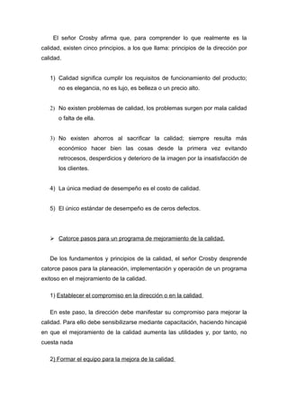 El señor Crosby afirma que, para comprender lo que realmente es la
calidad, existen cinco principios, a los que llama: principios de la dirección por
calidad.


   1) Calidad significa cumplir los requisitos de funcionamiento del producto;
      no es elegancia, no es lujo, es belleza o un precio alto.


   2) No existen problemas de calidad, los problemas surgen por mala calidad
      o falta de ella.


   3) No existen ahorros al sacrificar la calidad; siempre resulta más
      económico hacer bien las cosas desde la primera vez evitando
      retrocesos, desperdicios y deterioro de la imagen por la insatisfacción de
      los clientes.


   4) La única mediad de desempeño es el costo de calidad.


   5) El único estándar de desempeño es de ceros defectos.




    Catorce pasos para un programa de mejoramiento de la calidad.


   De los fundamentos y principios de la calidad, el señor Crosby desprende
catorce pasos para la planeación, implementación y operación de un programa
exitoso en el mejoramiento de la calidad.

   1) Establecer el compromiso en la dirección o en la calidad

   En este paso, la dirección debe manifestar su compromiso para mejorar la
calidad. Para ello debe sensibilizarse mediante capacitación, haciendo hincapié
en que el mejoramiento de la calidad aumenta las utilidades y, por tanto, no
cuesta nada

   2) Formar el equipo para la mejora de la calidad
 