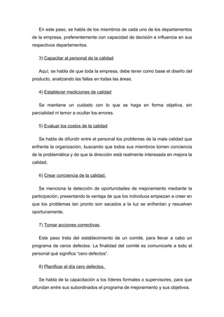 En este paso, se habla de los miembros de cada uno de los departamentos
de la empresa, preferentemente con capacidad de decisión e influencia en sus
respectivos departamentos.

   3) Capacitar al personal de la calidad

   Aquí, se habla de que toda la empresa, debe tener como base el diseño del
producto, analizando las fallas en todas las áreas.

   4) Establecer mediciones de calidad

   Se mantiene un cuidado con lo que se haga en forma objetiva, sin
parcialidad ni temor a ocultar los errores.

   5) Evaluar los costos de la calidad

   Se habla de difundir entre el personal los problemas de la mala calidad que
enfrenta la organización, buscando que todos sus miembros tomen conciencia
de la problemática y de que la dirección está realmente interesada en mejora la
calidad.

   6) Crear conciencia de la calidad.

   Se menciona la detección de oportunidades de mejoramiento mediante la
participación, presentando la ventaja de que los individuos empiezan a creer en
que los problemas tan pronto son sacados a la luz se enfrentan y resuelven
oportunamente.

   7) Tomar acciones correctivas.

   Este paso trata del establecimiento de un comité, para llevar a cabo un
programa de ceros defectos. La finalidad del comité es comunicarle a todo el
personal qué significa “cero defectos”.

   8) Planificar el día cero defectos.

   Se habla de la capacitación a los líderes formales o supervisores, para que
difundan entre sus subordinados el programa de mejoramiento y sus objetivos.
 